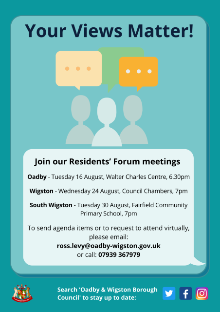 Poster for our August Residents' Forums with textOadby - Walter Charles Centre - Tuesday 16 August, 6.30pm Wigston - Council Chambers - Wednesday 24 August, 7pmSouth Wigston - Fairfield Community Primary School - Tuesday 30 August, 7pm If you would like to send agenda items or to request to attend virtually, please email: ross.levy@oadby-wigston.gov.uk or call: 07939 367979